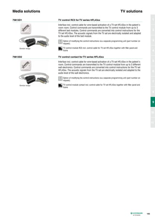 79813D1
79813D2
TV control RC5 for TV series HFL43xx
TV control contact for TV series HFL43xx
Interface incl. control cable for wire-based activation of a TV set HFL43xx in the patient`s
room room. Control commands are transmitted to the TV control module from up to 3
different bed modules. Control commands are converted into control instructions for the
TV set HFL43xx. The acoustic signals from the TV set are electrically isolated and adapted
to the audio level of the bed module.
Interface incl. control cable for wire-based activation of a TV set HFL43xx in the patient´s
room. Control commands are transmitted to the TV control module from up to 3 different
wall electronics. Control commands are converted into control instructions for the TV set
HFL43xx. The acoustic signals from the TV set are electrically isolated and adapted to the
audio level of the wall electronics.
Media solutions TV solutions
155
1
2
3
4
5
6
7
8
9
10
11
9
TV control module RC5 incl. control cable for TV set HFL43xx together with filler panel and
frame
TV control module contact incl. control cable for TV set HFL43xx together with filler panel and
frame
Option of modifying the control instructions via a separate programming unit (part number on
request).
Option of modifying the control instructions via a separate programming unit (part number on
request).
 