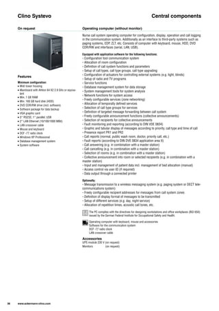 On request Operating computer (without monitor)
Nurse call system operating computer for configuration, display, operation and call logging ​
in the communication system. Additionally as an interface to third-party systems such as ​
paging systems, EDP, ZLT, etc. Consists of computer with keyboard, mouse, HDD, DVD ​
CDR/RW and interfaces (serial, LAN, USB).
Equipped with application software for the following functions:
- Configuration tool communication system
- Allocation of room configuration
- Definition of call system functions and parameters
- Setup of call types, call type groups, call type upgrading
- Configuration of actuators for controlling external systems (e.g. light, blinds)
- Setup of radio and TV programs
- Service functions
- Database management system for data storage
- System management tools for system analysis
- Network functions for system access
- Freely configurable services (zone networking)
- Allocation of temporally defined services
- Selection of call type groups for services
- Definition of targeted message forwarding between call system
- Freely configurable announcement functions (collective announcements)
- Selection of recipients for collective announcements
- Fault monitoring and reporting (according to DIN VDE 0834)
- Graphic and tabular display of messages according to priority, call type and time of call
- Presence report PR1 and PR2
- Call reports (normal, public wash room, doctor, priority call, etc.)
- Fault reports (according to DIN DVE 0834 application area II)
- Call answering (e.g. in combination with a master station)
- Call cancelling (e.g. in combination with a master station)
- Selection of rooms (e.g. in combination with a master station)
- Collective announcement into room or selected recipients (e.g. in combination with a ​
master station)
- Input and management of patient data incl. management of bed allocation (manual)
- Access control via user ID (if required)
- Data output through a connected printer
Optionally:
- Message transmission to a wireless messaging system (e.g. paging system or DECT tele­
communications system)
- Freely configurable recipient addresses for messages from call system zones
- Definition of display format of messages to be transmitted
- Setup of different services (e.g. day, night service)
- Allocation of repetition times, acoustic call tones, etc.
Clino Systevo Central components
Accessories
UPS module 230 V (on request)
Monitors (on request)
Features
Minimum configuration:
• Midi tower housing
• Mainboard with Athlon 64 X2 2.9 GHz or equiva­
lent
• Min. 1 GB RAM
• Min. 160 GB hard disk (HDD)
• DVD CDR/RW drive (incl. software)
• Software package for data backup
• VGA graphic card
• 3* RS232, 1* parallel, USB
• 2* LAN Ethernet (10/100/1000 MBit)
• LAN crossover cable
• Mouse and keyboard
• DCF -77 radio clock
• Windows XP Professional
• Database management system
• System software
36 www.ackermann-clino.com
Operating computer with keyboard, mouse and accessories
Software for the communication system
DCF -77 radio clock
LAN crossover cable
The PC complies with the directives for designing workstations and office workplaces (BGI 650) ​
issued by the German Federal Institute for Occupational Safety and Health.
1
 