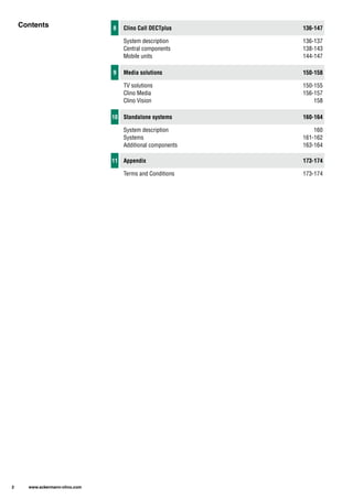 Contents
2 www.ackermann-clino.com
11 Appendix 173-174
Terms and Conditions 173-174
8
9
10
Central components
Mobile units
Clino Media
Clino Vision
Systems
Additional components
Clino Call DECTplus
Media solutions
Standalone systems
136-147
138-143
144-147
150-158
156-157
158
160-164
161-162
163-164
System description
TV solutions
System description
136-137
150-155
160
 