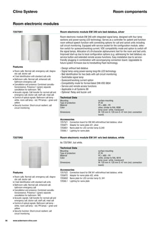 72575N1
72575N2
Room electronic module EM 340 w/o bed databus, silver
Room electronic module EM 341 w/o bed databus, white
Room electronic module EM 340 with integrated signal lamp, designed with four lamp
sections and power-saving LED technology. Serves as a controller for patient and function
room without speech function with connecting options for call and cancel units including
call circuit monitoring. Equipped with service socket for the configuration module, selec-
tion switch for quiescent/working current, VDE compatibility mode and option to switch off
the signal lamps. Allocation of a 8-character alphanumeric text for the room and bed units.
Improved start-up due to local configuration options (e.g. addressing for bed databus) via
service button and extended remote access functions. Easy installation due to service-
friendly plugging in combination with accompanying connection board. Upgradable to
future system firmware due to trendsetting Flash technology.
- Design without bed databus
- Signal lamp using power-saving long-life LED technology
- Bed identification for two beds with call circuit monitoring
- Switchable signal lamp
- Quiescent/working current option
- Compatibility mode for former/latest DIN VDE 0834
- Service and remote access functions
- Applicable in all Systems 99
- Optional: Relay and buzzer unit
As 72575N1, but white.
Clino Systevo Room components
Room electronic modules
Technical Data
Mounting surface mounting
Type of protection IP 20
Material PC + ABS - FR
Color silver, similar to RAL 9006
lamp cover: white, translucent
Dimensions W: 120 mm H: 120 mm D: 47 mm (incl. connection
board)
Technical Data
Mounting surface mounting
Type of protection IP 20
Material PC + ABS - FR
Color white, similar to RAL 9016
lamp cover: white, translucent
Dimensions W: 120 mm H: 120 mm D: 47 mm (incl. connection
board)
Accessories
72575Z1 Connection board for EM 340 with/without bed databus, silver
72556T1 Adapter for name plate xS1, silver
72556S1 Name plate for LED corridor lamp CL340
72556L1 Lighting for name plate
Accessories
72575Z2 Connection board for EM 341 with/without bed databus, white
72556T2 Adapter for name plate xS2, white
72556S2 Name plate for LED corridor lamp CL 341
72556L1 Lighting for name plate
Features
• Room calls: Normal call, emergency call, diagno-
stic call, doctor call
• 2 bed identification with standard call units
• Bathroom calls: Normal call, enhanced call,
bathroom emergency call
• Cancellation and presence: Combined cancella-
tion/presence, Presence 1 (green) separate
cancellation for bathroom / WC
• Acoustic signals: Call transfer for normal call and
emergency call, doctor call, staff call, meal call
• Control of optical signals: Bathroom call lamp -
white, room call lamp - red, PR lamps – green and
yellow
• Security function: Short-circuit resilient, call
circuit monitoring
Features
• Room calls: Normal call, emergency call, diagno-
stic call, doctor call
• 2 bed identification with standard call units
• Bathroom calls: Normal call, enhanced call,
bathroom emergency call
• Cancellation and presence: Combined cancella-
tion/presence, Presence 1 (green) separate
cancellation for bathroom / WC
• Acoustic signals: Call transfer for normal call and
emergency call, doctor call, staff call, meal call
• Control of optical signals: Bathroom call lamp -
white, room call lamp - red, PR lamps – green and
yellow
• Security function: Short-circuit resilient, call
circuit monitoring
56 www.ackermann-clino.com
 