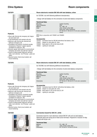 72575P1
72575P2
72575Z2
Room electronic module EM 340 with bed databus, silver
Room electronic module EM 341 with bed databus, white
Connection board for EM 341, white
As 72575N1, but with following additional characteristics:
- Design with bed databus for the connection of active bed databus components
As 72575N2, but with following additional characteristics:
- Design with bed databus for the connection of active bed databus components
Connection board for room electronic module EM 341 with and w/o bed databus.
Optimized setup and wiring due to fixed screw terminals. Prepared for inclusion of relay
module with buzzer unit.
Clino Systevo Room components
Technical Data
Mounting surface mounting
Type of protection IP20
Material PC + ABS - FR
Color silver, similar to RAL 9006
lamp cover: white, translucent
Dimensions W: 120 mm H: 120 mm D: 47 mm (incl. connection
board)
Technical Data
Mounting surface mounting
Type of protection IP20
Material PC + ABS - FR
Color white, similar to RAL 9016
lamp cover: white, translucent
Dimensions W: 120 mm H: 120 mm D: 47 mm (incl. connection
board)
Technical Data
Material PC + ABS - FR
Color white, similar to RAL 9016
Dimensions W: 115 mm H: 110 mm D: 25 mm
Accessories
72575Z1 Connection board for EM 340 with/without bed databus, silver
72556T1 Adapter for name plate xS1, silver
72556S1 Name plate for LED corridor lamp CL340
72556L1 Lighting for name plate
Accessories
72575Z2 Connection board for EM 341 with/without bed databus, white
72556T2 Adapter for name plate xS2, white
72556S2 Name plate for LED corridor lamp CL 341
72556L1 Lighting for name plate
Features
• Room calls: Normal call, emergency call, diagno-
stic call, doctor call
• 2 bed identification with standard call units
• Bathroom calls: Normal call, enhanced call,
bathroom emergency call
• Cancellation and presence: Combined cancella-
tion/presence, Presence 1 (green) separate
cancellation for bathroom / WC
• Acoustic signals: Call transfer for normal call and
emergency call, doctor call, staff call, meal call
• Control of optical signals: Bathroom call lamp -
white, room call lamp - red, PR lamps – green and
yellow
• Security function: Short-circuit resilient, call
circuit monitoring
Features
• Room calls: Normal call, emergency call, diagno-
stic call, doctor call
• 2 bed identification with standard call units
• Bathroom calls: Normal call, enhanced call,
bathroom emergency call
• Cancellation and presence: Combined cancella-
tion/presence, Presence 1 (green) separate
cancellation for bathroom / WC
• Acoustic signals: Call transfer for normal call and
emergency call, doctor call, staff call, meal call
• Control of optical signals: Bathroom call lamp -
white, room call lamp - red, PR lamps – green and
yellow
• Security function: Short-circuit resilient, call
circuit monitoring
57
1
2
3
4
5
6
7
8
9
10
11
2
Only in conjunction with 72556S1 and 72556S2
 