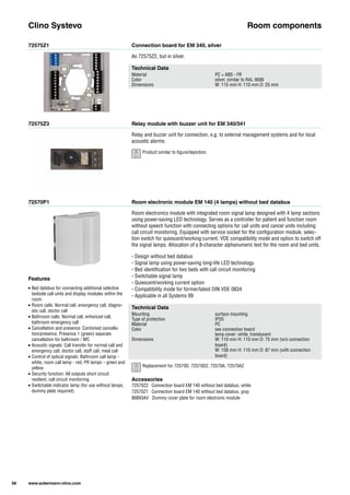 72575Z1
72575Z3
72570P1
Connection board for EM 340, silver
Relay module with buzzer unit for EM 340/341
Room electronic module EM 140 (4 lamps) without bed databus
As 72575Z2, but in silver.
Relay and buzzer unit for connection, e.g. to external management systems and for local
acoustic alarms.
Room electronics module with integrated room signal lamp designed with 4 lamp sections
using power-saving LED technology. Serves as a controller for patient and function room
without speech function with connecting options for call units and cancel units including
call circuit monitoring. Equipped with service socket for the configuration module, selec-
tion switch for quiescent/working current, VDE compatibility mode and option to switch off
the signal lamps. Allocation of a 8-character alphanumeric text for the room and bed units.
- Design without bed databus
- Signal lamp using power-saving long-life LED technology
- Bed identification for two beds with call circuit monitoring
- Switchable signal lamp
- Quiescent/working current option
- Compatibility mode for former/latest DIN VDE 0834
- Applicable in all Systems 99
Clino Systevo Room components
Technical Data
Material PC + ABS - FR
Color silver, similar to RAL 9006
Dimensions W: 115 mm H: 110 mm D: 25 mm
Technical Data
Mounting surface mounting
Type of protection IP20
Material PC
Color see connection board
lamp cover: white, translucent
Dimensions W: 110 mm H: 110 mm D: 75 mm (w/o connection
board)
W: 158 mm H: 110 mm D: 87 mm (with connection
board)
Accessories
72570Z2 Connection board EM 140 without bed databus, white
72570Z1 Connection board EM 140 without bed databus, gray
88893AV Dummy cover plate for room electronic module
Features
• Bed databus for connecting additional selective
bedside call units and display modules within the
room
• Room calls: Normal call, emergency call, diagno-
stic call, doctor call
• Bathroom calls: Normal call, enhanced call,
bathroom emergency call
• Cancellation and presence: Combined cancella-
tion/presence, Presence 1 (green) separate
cancellation for bathroom / WC
• Acoustic signals: Call transfer for normal call and
emergency call, doctor call, staff call, meal call
• Control of optical signals: Bathroom call lamp -
white, room call lamp - red, PR lamps – green and
yellow
• Security function: All outputs short circuit
resilient, call circuit monitoring
• Switchable indicator lamp (for use without lamps,
dummy plate required)
58 www.ackermann-clino.com
Product similar to figure/depiction.
Replacement for 72570D, 72570D2, 72570A, 72570A2
 