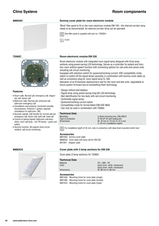 88893AV
72585C
88883CA
Dummy cover plate for room electronic module
Room electronic module EM 230
Cover plate with 3 lamp sections for EM 230
"Blind" filler panel to fit on the room electronic module EM 140 – the internal corridor lamp
needs to be disconnected. An external corridor lamp can be operated.
Room electronic module with integrated room signal lamp designed with three lamp
sections using power-saving LED technology. Serves as a controller for patient and func-
tion room without speech function with connecting options for call units and cancel units
including call circuit monitoring.
Equipped with selection switch for quiescent/working current, VDE compatibility mode,
option to switch off the signal lamps (possibly in combination with dummy cover plate) as
well as connection plug for room signal lamp CL 340.
Allocation of an 8-character alphanumeric text for the room and bed units. Upgradable to
future system firmware due to trendsetting Flash technology.
- Design without bed databus
- Signal lamp using power-saving long-life LED technology
- Bed identification for two beds with call circuit monitoring
- Switchable signal lamps
- Quiescent/working current option
- Compatibility mode for former/latest DIN VDE 0834
- Can only be used in combination with 72660x
Cover plate (3 lamp sections) for 72585C.
Clino Systevo Room components
Technical Data
Mounting in flush-mounting box, DIN 49073
Type of protection IP 40 (IP 44 with sealing kit)
Dimensions W: 70 mm H: 70 mm D: 37.5 mm
D: 35 mm (installation depth)
Technical Data
Material PC + ABS - FR
Color lamp cover: white, translucent
lamp cover: white, translucent
Dimensions W: 68 mm H: 68 mm
Accessories
88910A3 Dummy cover plate
88883CA Cover plate with lamp cell for EM 230
89733F1 Adapter cable
Accessories
88914A3 Mounting frame for cover plate (single)
88914B3 Mounting frame for cover plate (double)
88914C3 Mounting frame for cover plate (triple)
Features
• Room calls: Normal call, emergency call, diagno-
stic call, doctor call
• Bathroom calls: Normal call, enhanced call,
bathroom emergency call
• Cancellation and presence: Combined cancella-
tion/presence, Presence 1 (green) separate
cancellation for bathroom / WC
• Acoustic signals: Call transfer for normal call and
emergency call, doctor call, staff call, meal call
• Control of optical signals: Bathroom call lamp -
white, room call lamp - red, PR lamps – green and
yellow
• Security function: All outputs short-circuit
resilient, call circuit monitoring
60 www.ackermann-clino.com
One filler panel is supplied with part no. 72583A1.
5 pcs
For installation depth of 35 mm, only in connection with deep flush-mounted switch box!
 
