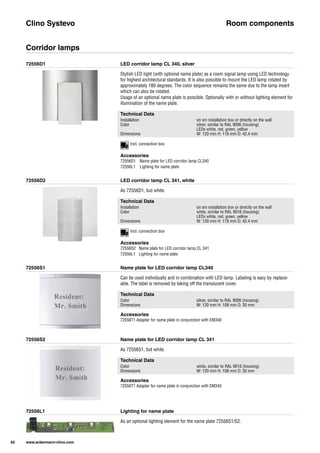 72556D1
72556D2
72556S1
72556S2
72556L1
LED corridor lamp CL 340, silver
LED corridor lamp CL 341, white
Name plate for LED corridor lamp CL340
Name plate for LED corridor lamp CL 341
Lighting for name plate
Stylish LED light (with optional name plate) as a room signal lamp using LED technology
for highest architectural standards. It is also possible to mount the LED lamp rotated by
approximately 180 degrees. The color sequence remains the same due to the lamp insert
which can also be rotated.
Usage of an optional name plate is possible. Optionally with or without lighting element for
illumination of the name plate.
As 72556D1, but white.
Can be used individually and in combination with LED lamp. Labeling is easy by replace-
able. The label is removed by taking off the translucent cover.
As 72556S1, but white.
As an optional lighting element for the name plate 72556S1/S2.
Clino Systevo Room components
Corridor lamps
Technical Data
Installation on sm installation box or directly on the wall
Color silver, similar to RAL 9006 (housing)
LEDs white, red, green, yellow
Dimensions W: 120 mm H: 119 mm D: 42.4 mm
Technical Data
Installation on sm installation box or directly on the wall
Color white, similar to RAL 9016 (housing)
LEDs white, red, green, yellow
Dimensions W: 120 mm H: 119 mm D: 42.4 mm
Technical Data
Color silver, similar to RAL 9006 (housing)
Dimensions W: 120 mm H: 108 mm D: 30 mm
Technical Data
Color white, similar to RAL 9016 (housing)
Dimensions W: 120 mm H: 108 mm D: 30 mm
Accessories
72556S1 Name plate for LED corridor lamp CL340
72556L1 Lighting for name plate
Accessories
72556S2 Name plate for LED corridor lamp CL 341
72556L1 Lighting for name plate
Accessories
72556T1 Adapter for name plate in conjunction with EM340
Accessories
72556T1 Adapter for name plate in conjunction with EM340
62 www.ackermann-clino.com
Incl. connection box
Incl. connection box
 