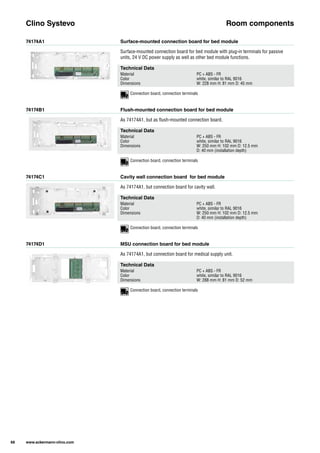 74174A1
74174B1
74174C1
74174D1
Surface-mounted connection board for bed module
Flush-mounted connection board for bed module
Cavity wall connection board for bed module
MSU connection board for bed module
Surface-mounted connection board for bed module with plug-in terminals for passive
units, 24 V DC power supply as well as other bed module functions.
As 74174A1, but as flush-mounted connection board.
As 74174A1, but connection board for cavity wall.
As 74174A1, but connection board for medical supply unit.
Clino Systevo Room components
Technical Data
Material PC + ABS - FR
Color white, similar to RAL 9016
Dimensions W: 228 mm H: 81 mm D: 45 mm
Technical Data
Material PC + ABS - FR
Color white, similar to RAL 9016
Dimensions W: 250 mm H: 102 mm D: 12.5 mm
D: 40 mm (installation depth)
Technical Data
Material PC + ABS - FR
Color white, similar to RAL 9016
Dimensions W: 250 mm H: 102 mm D: 12.5 mm
D: 40 mm (installation depth)
Technical Data
Material PC + ABS - FR
Color white, similar to RAL 9016
Dimensions W: 288 mm H: 81 mm D: 52 mm
68 www.ackermann-clino.com
Connection board, connection terminals
Connection board, connection terminals
Connection board, connection terminals
Connection board, connection terminals
 