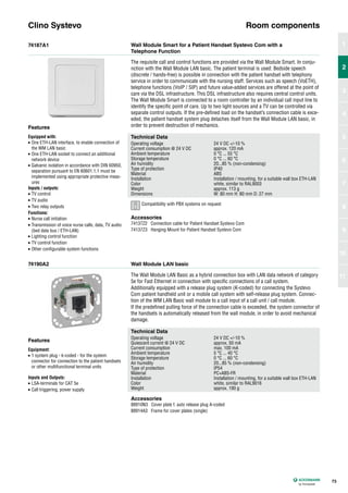 74187A1
74190A2
Wall Module Smart for a Patient Handset Systevo Com with a
Telephone Function
Wall Module LAN basic
The requisite call and control functions are provided via the Wall Module Smart. In conju-
nction with the Wall Module LAN basic. The patient terminal is used: Bedside speech
(discrete / hands-free) is possible in connection with the patient handset with telephony
service in order to communicate with the nursing staff. Services such as speech (VoETH),
telephone functions (VoIP / SIP) and future value-added services are offered at the point of
care via the DSL infrastructure. This DSL infrastructure also requires central control units.
The Wall Module Smart is connected to a room controller by an individual call input line to
identify the specific point of care. Up to two light sources and a TV can be controlled via
separate control outputs. If the pre-defined load on the handset’s connection cable is exce-
eded, the patient handset system plug detaches itself from the Wall Module LAN basic, in
order to prevent destruction of mechanics.
The Wall Module LAN Basic as a hybrid connection box with LAN data network of category
5e for Fast Ethernet in connection with specific connections of a call system.
Additionally equipped with a release plug system (K-coded) for connecting the Systevo
Com patient handheld unit or a mobile call system with self-release plug system. Connec-
tion of the WM LAN Basic wall module to a call input of a call unit / call module.
If the predefined pulling force of the connection cable is exceeded, the system connector of
the handsets is automatically released from the wall module, in order to avoid mechanical
damage.
Clino Systevo Room components
Technical Data
Operating voltage 24 V DC +/-10 %
Current consumption @ 24 V DC approx. 120 mA
Ambient temperature 0 °C ... 55 °C
Storage temperature 0 °C ... 60 °C
Air humidity 20...85 % (non-condensing)
Type of protection IP40
Material ABS
Installation Installation / mounting, for a suitable wall box ETH-LAN
Color white, similar to RAL9003
Weight approx. 113 g
Dimensions W: 80 mm H: 80 mm D: 27 mm
Technical Data
Operating voltage 24 V DC +/-10 %
Quiescent current @ 24 V DC approx. 50 mA
Current consumption max. 100 mA
Ambient temperature 5 °C ... 40 °C
Storage temperature 0 °C ... 60 °C
Air humidity 20...85 % (non-condensing)
Type of protection IP54
Material PC+ABS-FR
Installation Installation / mounting, for a suitable wall box ETH-LAN
Color white, similar to RAL9016
Weight approx. 190 g
Accessories
74137Z2 Connection cable for Patient Handset Systevo Com
74137Z3 Hanging Mount for Patient Handset Systevo Com
Accessories
88910N3 Cover plate f. auto release plug A-coded
88914A3 Frame for cover plates (single)
Features
Equipped with:
• One ETH-LAN interface, to enable connection of
the WM LAN basic
• One ETH-LAN socket to connect an additional
network device
• Galvanic isolation in accordance with DIN 60950,
separation pursuant to EN 60601.1.1 must be
implemented using appropriate protective meas-
ures
Inputs / outputs:
• TV control
• TV audio
• Two relay outputs
Functions:
• Nurse call initiation
• Transmission of voice nurse calls, data, TV audio
(bed data bus / ETH-LAN)
• Lighting control function
• TV control function
• Other configurable system functions
Features
Equipment:
• 1 system plug - k-coded - for the system
connector for connection to the patient handsets
or other multifunctional terminal units
Inputs and Outputs:
• LSA-terminals for CAT 5e
• Call triggering, power supply
73
1
2
3
4
5
6
7
8
9
10
11
2
Compatibility with PBX systems on request
 