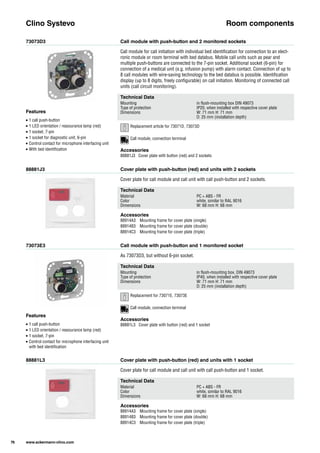 73073D3
88881J3
73073E3
88881L3
Call module with push-button and 2 monitored sockets
Cover plate with push-button (red) and units with 2 sockets
Call module with push-button and 1 monitored socket
Cover plate with push-button (red) and units with 1 socket
Call module for call initiation with individual bed identification for connection to an elect-
ronic module or room terminal with bed databus. Mobile call units such as pear and
multiple push-buttons are connected to the 7-pin socket. Additional socket (6-pin) for
connection of a medical unit (e.g. infusion pump) with alarm contact. Connection of up to
8 call modules with wire-saving technology to the bed databus is possible. Identification
display (up to 8 digits, freely configurable) on call initiation. Monitoring of connected call
units (call circuit monitoring).
Cover plate for call module and call unit with call push-button and 2 sockets.
As 73073D3, but without 6-pin socket.
Cover plate for call module and call unit with call push-button and 1 socket.
Clino Systevo Room components
Technical Data
Mounting in flush-mounting box DIN 49073
Type of protection IP20, when installed with respective cover plate
Dimensions W: 71 mm H: 71 mm
D: 25 mm (installation depth)
Technical Data
Material PC + ABS - FR
Color white, similar to RAL 9016
Dimensions W: 68 mm H: 68 mm
Technical Data
Mounting in flush-mounting box, DIN 49073
Type of protection IP40, when installed with respective cover plate
Dimensions W: 71 mm H: 71 mm
D: 25 mm (installation depth)
Technical Data
Material PC + ABS - FR
Color white, similar to RAL 9016
Dimensions W: 68 mm H: 68 mm
Accessories
88881J3 Cover plate with button (red) and 2 sockets
Accessories
88914A3 Mounting frame for cover plate (single)
88914B3 Mounting frame for cover plate (double)
88914C3 Mounting frame for cover plate (triple)
Accessories
88881L3 Cover plate with button (red) and 1 socket
Accessories
88914A3 Mounting frame for cover plate (single)
88914B3 Mounting frame for cover plate (double)
88914C3 Mounting frame for cover plate (triple)
Features
• 1 call push-button
• 1 LED orientation / reassurance lamp (red)
• 1 socket, 7-pin
• 1 socket for diagnostic unit, 6-pin
• Control contact for microphone interfacing unit
• With bed identification
Features
• 1 call push-button
• 1 LED orientation / reassurance lamp (red)
• 1 socket, 7-pin
• Control contact for microphone interfacing unit
with bed identification
76 www.ackermann-clino.com
Call module, connection terminal
Call module, connection terminal
Replacement article for 73071D, 73073D
Replacement for 73071E, 73073E
 