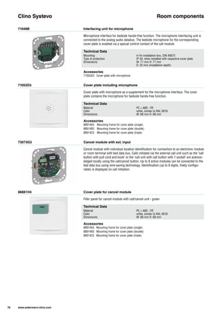 71048B
71052D3
73073G3
88881H4
Interfacing unit for microphone
Cover plate including microphone
Cancel module with ext. input
Cover plate for cancel module
Microphone interface for bedside hands-free function. The microphone interfacing unit is
connected to the analog audio databus. The bedside microphone for the corresponding
cover plate is enabled via a special control contact of the call module.
Cover plate with microphone as a supplement for the microphone interface. The cover
plate contains the microphone for bedside hands-free function.
Cancel module with individual location identification for connection to an electronic module
or room terminal with bed data bus. Calls initiated via the external call unit such as the "call
button with pull cord and knob" or the "call unit with call button with 1 socket" are acknow-
ledged locally using the call/cancel button. Up to 8 active modules can be connected to the
bed data bus using wire-saving technology. Identification (up to 8 digits, freely configu-
rable) is displayed on call initiation.
Filler panel for cancel module with call/cancel unit - green
Clino Systevo Room components
Technical Data
Mounting in fm installation box, DIN 49073
Type of protection IP 40, when installed with respective cover plate
Dimensions W: 71 mm H: 71 mm
D: 25 mm (installation depth)
Technical Data
Material PC + ABS - FR
Color white, similar to RAL 9016
Dimensions W: 68 mm H: 68 mm
Technical Data
Material PC + ABS - FR
Color white, similar to RAL 9016
Dimensions W: 68 mm H: 68 mm
Accessories
71052D3 Cover plate with microphone
Accessories
88914A3 Mounting frame for cover plate (single)
88914B3 Mounting frame for cover plate (double)
88914C3 Mounting frame for cover plate (triple)
Accessories
88914A3 Mounting frame for cover plate (single)
88914B3 Mounting frame for cover plate (double)
88914C3 Mounting frame for cover plate (triple)
78 www.ackermann-clino.com
 