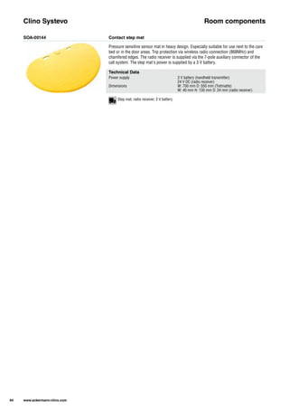 SOA-00144 Contact step mat
Pressure sensitive sensor mat in heavy design. Especially suitable for use next to the care
bed or in the door areas. Trip protection via wireless radio connection (868MHz) and
chamfered edges. The radio receiver is supplied via the 7-pole auxiliary connector of the
call system. The step mat's power is supplied by a 3 V battery.
Clino Systevo Room components
Technical Data
Power supply 3 V battery (handheld transmitter)
24 V DC (radio receiver)
Dimensions W: 700 mm D: 550 mm (Tretmatte)
W: 40 mm H: 130 mm D: 24 mm (radio receiver)
94 www.ackermann-clino.com
Step mat, radio receiver, 3 V battery
 