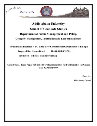 Addis Ababa University
                       School of Graduate Studies
            Department of Public Management and Policy,
        College of Management, Information and Economic Sciences


  Structures and features of LG in the three Constitutional Governments of Ethiopia

          Prepared By: Hassen Bekeli        IDNO. GSR/0747/03

           Submitted To: Fenta Mendafero (PhD)



An Individual Term Paper Submitted For Requirement of the Fulfillment of the Course
                             local G(MPMP-609)


                                                                             June, 2011

                                                                   Addis Ababa, Ethiopia
 
