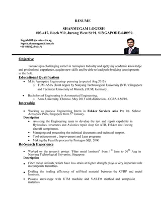 RESUME
SHANMUGAM LOGESH
#03-417, Block 939, Jurong West St 91, SINGAPORE-640939.
logesh001@e.ntu.edu.sg
logesh.shanmugam@tum.de
+65-84582334(HP)
Objective
To take up a challenging career in Aerospace Industry and apply my academic knowledge
and professional experience, acquire new skills and be able to lead path-breaking developments
in the field.
Educational Qualification
 M.Sc Aerospace Engineering- pursuing (expected Aug 2015)
o TUM-ASIA (Joint degree by Nanyang Technological University (NTU) Singapore
and Technical University of Munich, (TUM) Germany.
 Bachelors of Engineering in Aeronautical Engineering,  
o Anna University, Chennai. May 2013 with distinction - CGPA 8.56/10.
Internship
 Working as process Engineering Intern in Fokker Services Asia Pte ltd, Seletar
Aerospace Park, Singapore from 5th
January.  
Description
 Assisting the Engineering team to develop the test and repair capability in
Hydraulics, structures and Avionics repair shop for ATR, Fokker and Boeing
aircraft components. 
 Managing and processing the technical documents and technical support.
 Tool enhancement , Improvement and Lean programs 
 Making the Feasible process by Pentagon SQL 2000
Re-Search Experience
 Worked on the research project “Fiber metal laminate” from 1
st
June to 30
th
Aug in
Nanyang Technological University, Singapore. 
Description
 Fiber metal laminate which have less strain at higher strength plays a very important role
in composite Industries.  
 Dealing the healing efficiency of self-heal material between the CFRP and metal
laminate.  
 Possess knowledge with UTM machine and VARTM method and composite
materials 
 