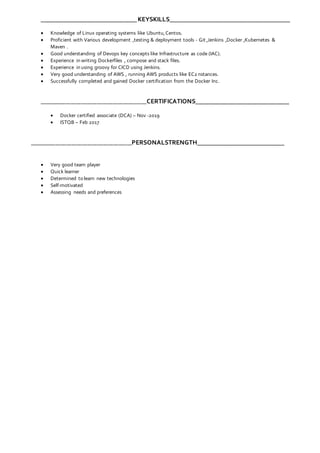 ______________________________KEYSKILLS______________________________________
 Knowledge of Linux operating systems like Ubuntu,Centos.
 Proficient with Various development ,testing & deployment tools - Git ,Jenkins ,Docker ,Kubernetes &
Maven .
 Good understanding of Devops key concepts like Infrastructure as code (IAC).
 Experience in writing Dockerfiles , compose and stack files.
 Experience in using groovy for CICD using Jenkins.
 Very good understanding of AWS , running AWS products like EC2 nstances.
 Successfully completed and gained Docker certification from the Docker Inc.
_________________________________________CERTIFICATIONS_____________________________
 Docker certified associate (DCA) – Nov -2019
 ISTQB – Feb 2017
_______________________________________PERSONALSTRENGTH___________________________
 Very good team player
 Quick learner
 Determined to learn new technologies
 Self-motivated
 Assessing needs and preferences
 