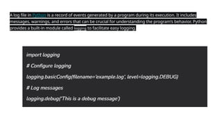 A log file in Python is a record of events generated by a program during its execution. It includes
messages, warnings, and errors that can be crucial for understanding the program’s behavior. Python
provides a built-in module called logging to facilitate easy logging.
 