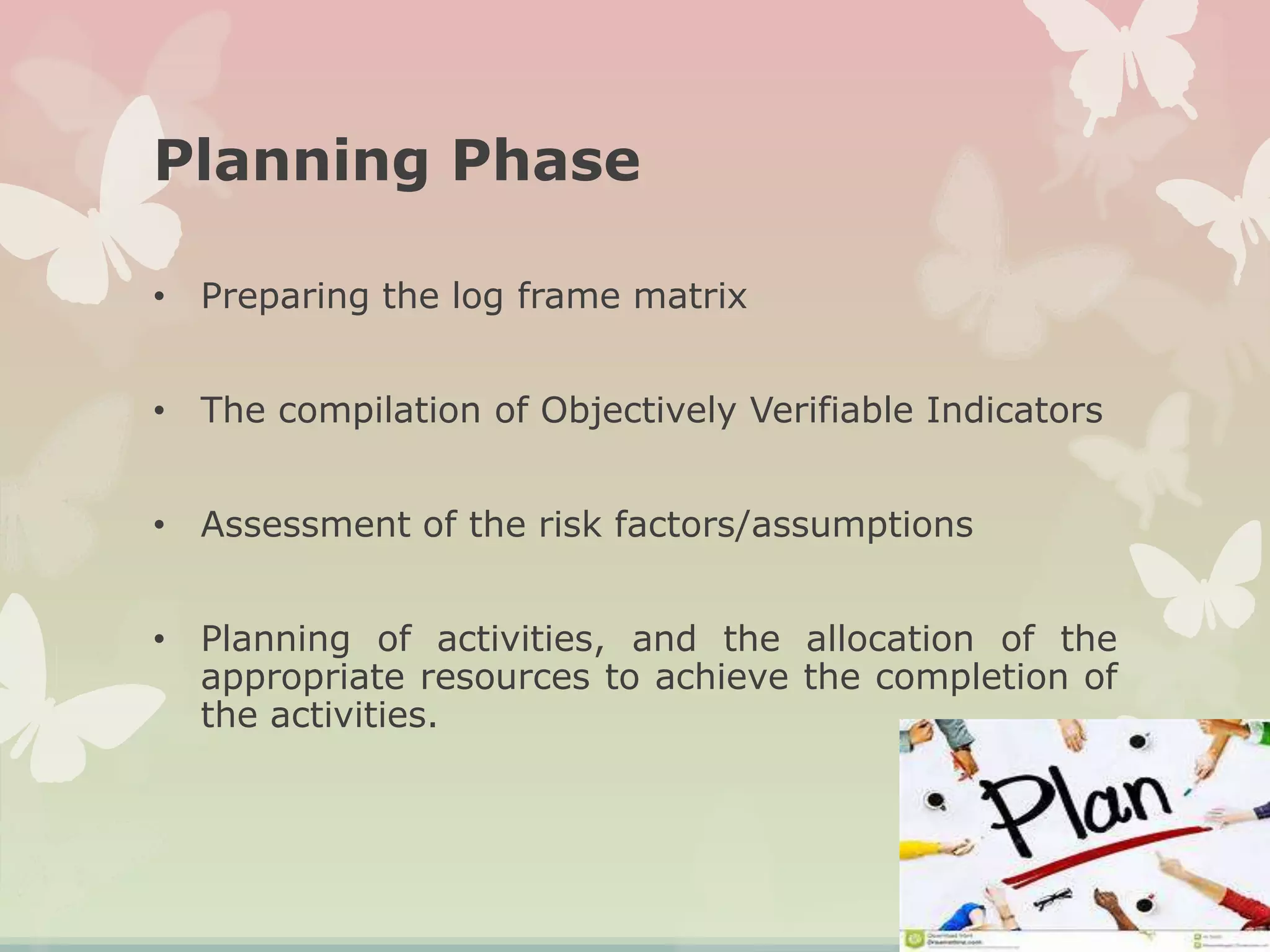 Planning Phase
• Preparing the log frame matrix
• The compilation of Objectively Verifiable Indicators
• Assessment of the risk factors/assumptions
• Planning of activities, and the allocation of the
appropriate resources to achieve the completion of
the activities.
 