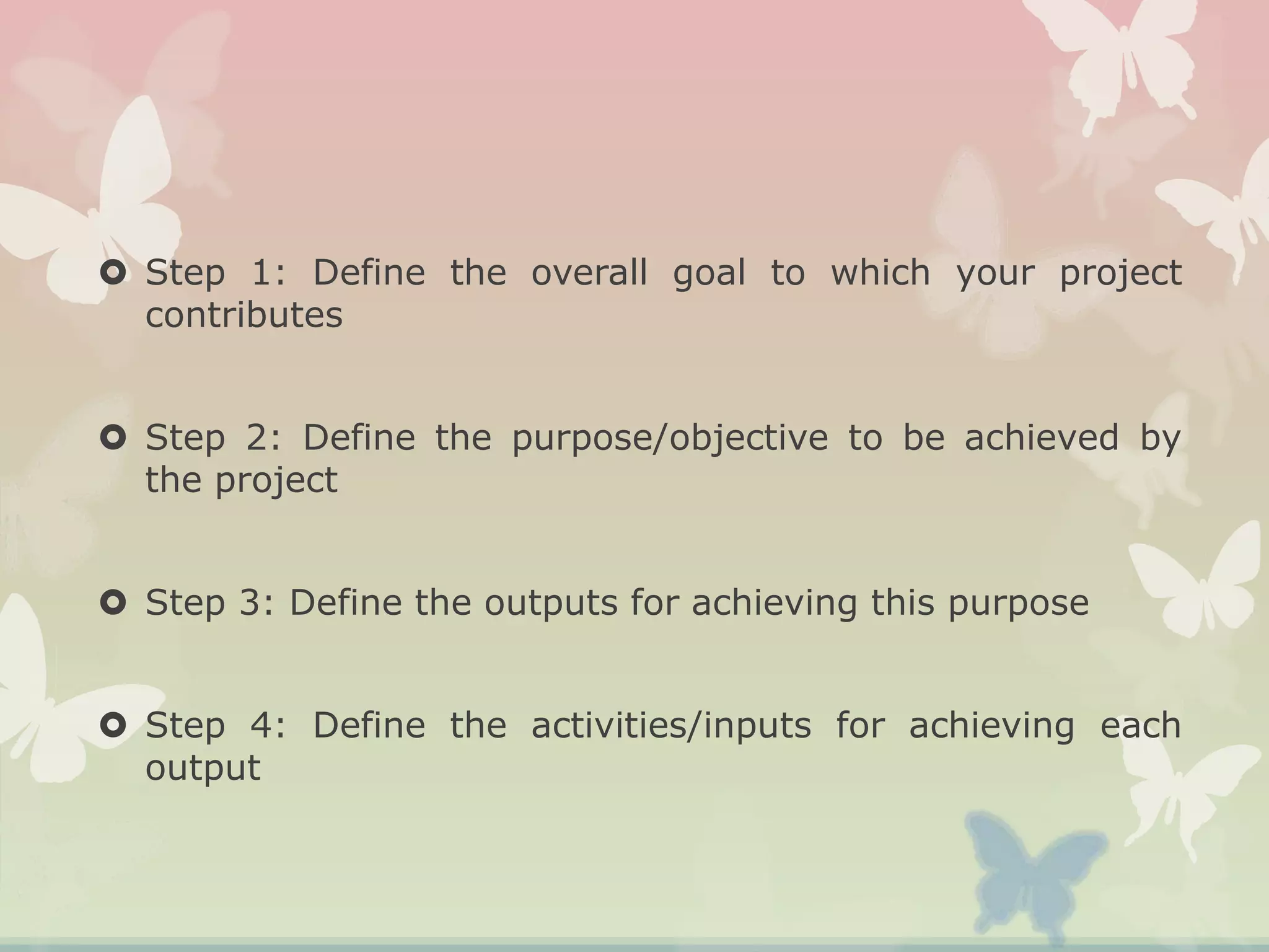  Step 1: Define the overall goal to which your project
contributes
 Step 2: Define the purpose/objective to be achieved by
the project
 Step 3: Define the outputs for achieving this purpose
 Step 4: Define the activities/inputs for achieving each
output
 