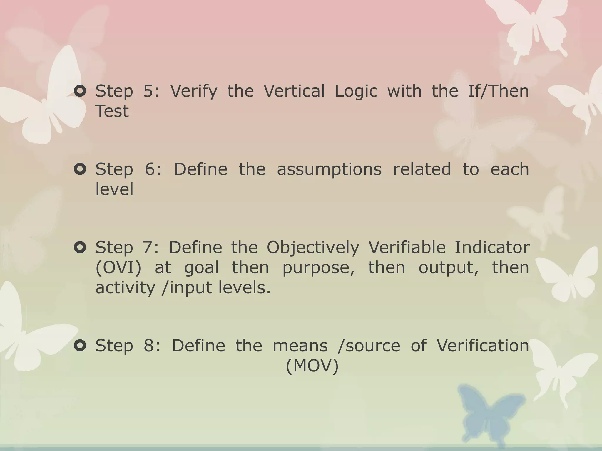  Step 5: Verify the Vertical Logic with the If/Then
Test
 Step 6: Define the assumptions related to each
level
 Step 7: Define the Objectively Verifiable Indicator
(OVI) at goal then purpose, then output, then
activity /input levels.
 Step 8: Define the means /source of Verification
(MOV)
 