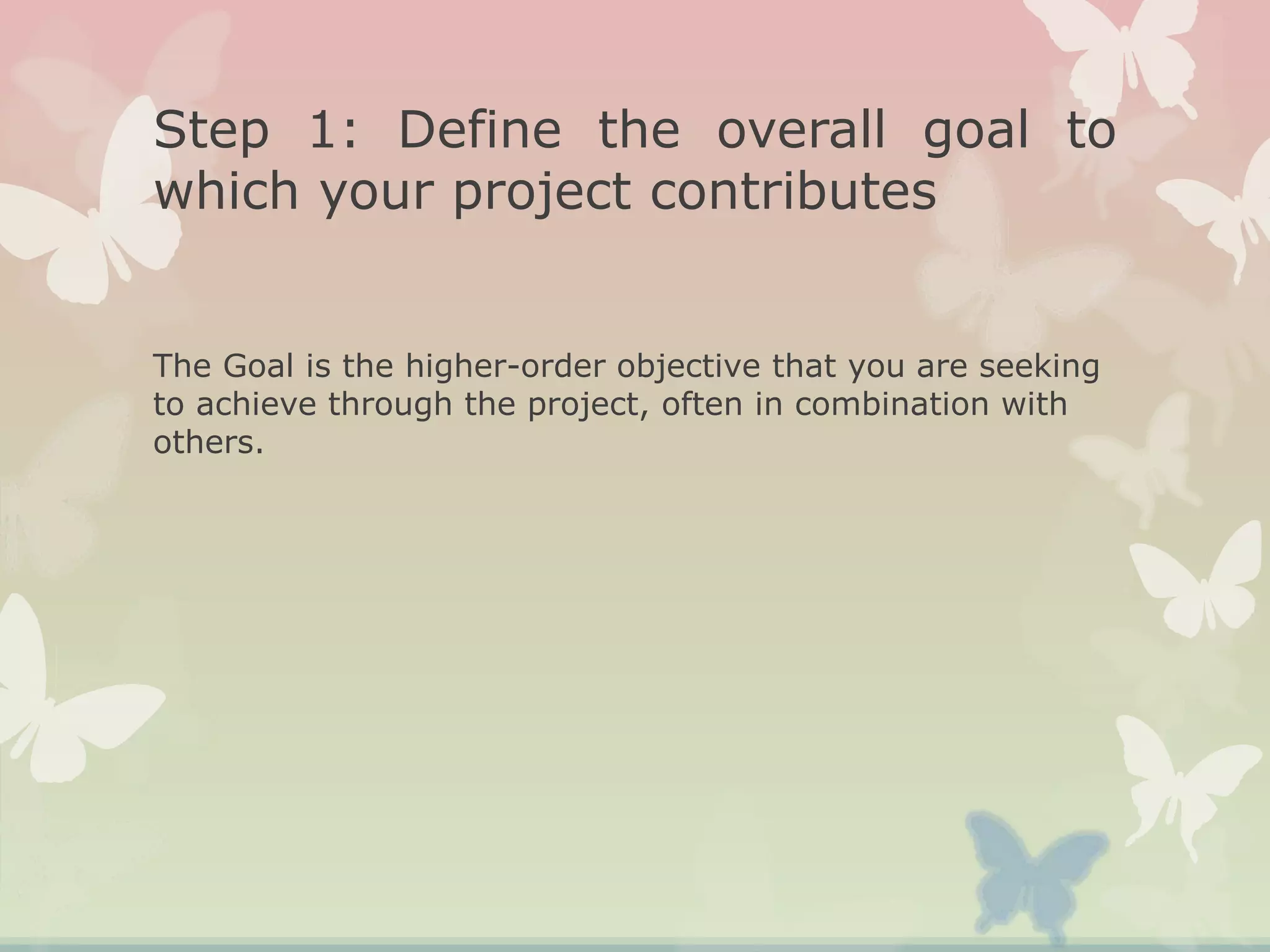 Step 1: Define the overall goal to
which your project contributes
The Goal is the higher-order objective that you are seeking
to achieve through the project, often in combination with
others.
 