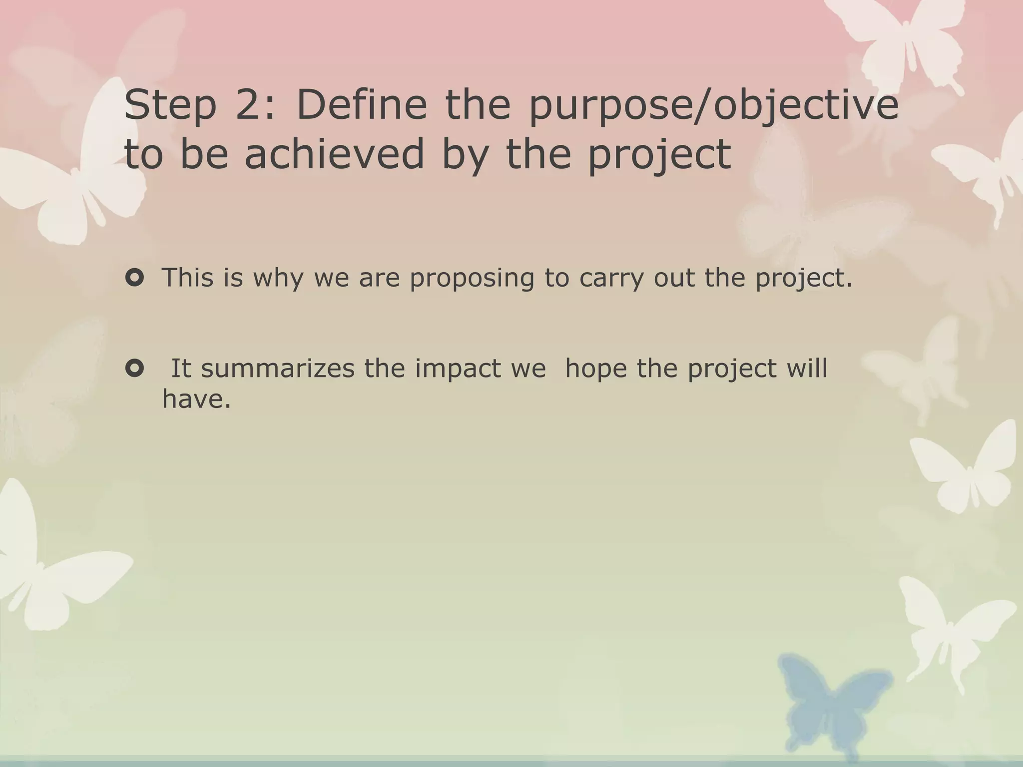 Step 2: Define the purpose/objective
to be achieved by the project
 This is why we are proposing to carry out the project.
 It summarizes the impact we hope the project will
have.
 