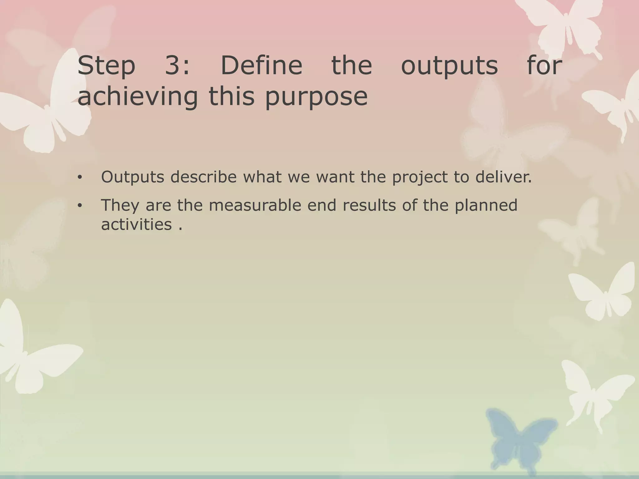Step 3: Define the outputs for
achieving this purpose
• Outputs describe what we want the project to deliver.
• They are the measurable end results of the planned
activities .
 