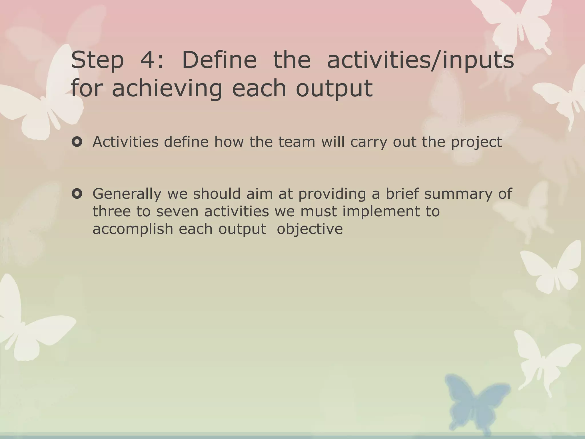Step 4: Define the activities/inputs
for achieving each output
 Activities define how the team will carry out the project
 Generally we should aim at providing a brief summary of
three to seven activities we must implement to
accomplish each output objective
 