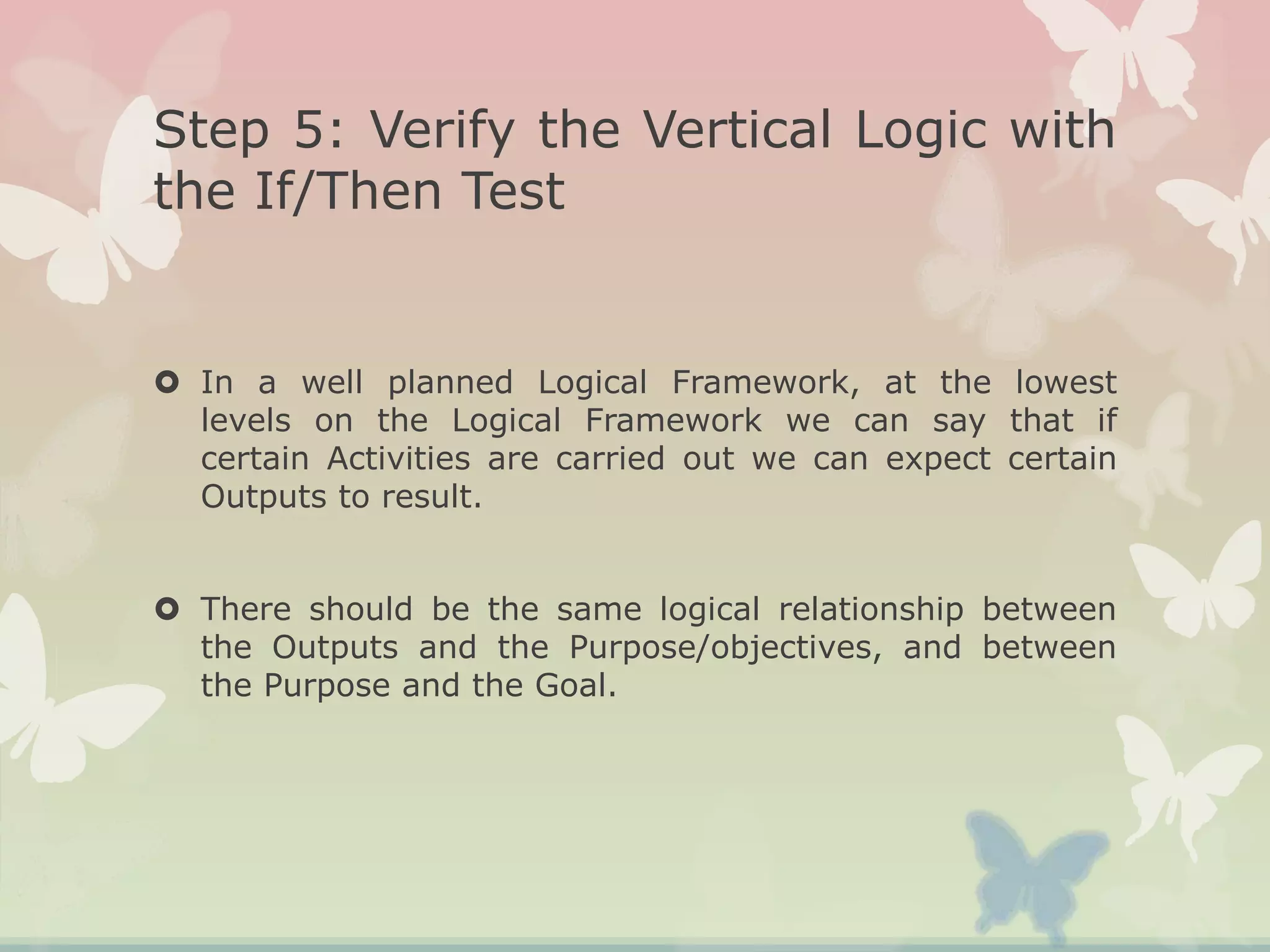 Step 5: Verify the Vertical Logic with
the If/Then Test
 In a well planned Logical Framework, at the lowest
levels on the Logical Framework we can say that if
certain Activities are carried out we can expect certain
Outputs to result.
 There should be the same logical relationship between
the Outputs and the Purpose/objectives, and between
the Purpose and the Goal.
 