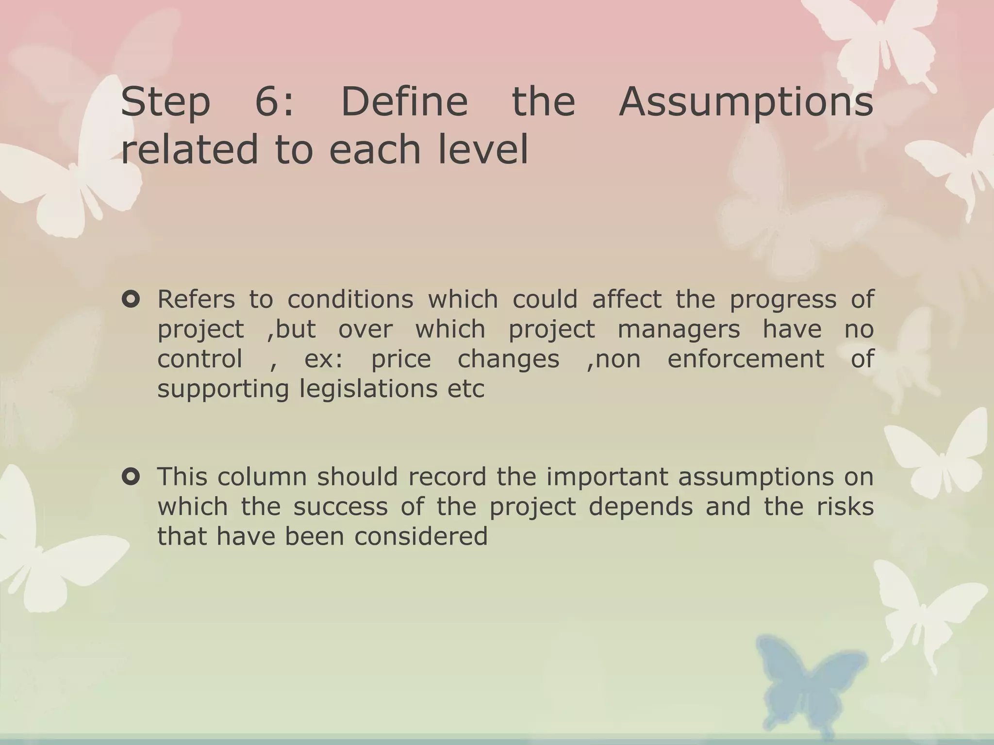 Step 6: Define the Assumptions
related to each level
 Refers to conditions which could affect the progress of
project ,but over which project managers have no
control , ex: price changes ,non enforcement of
supporting legislations etc
 This column should record the important assumptions on
which the success of the project depends and the risks
that have been considered
 
