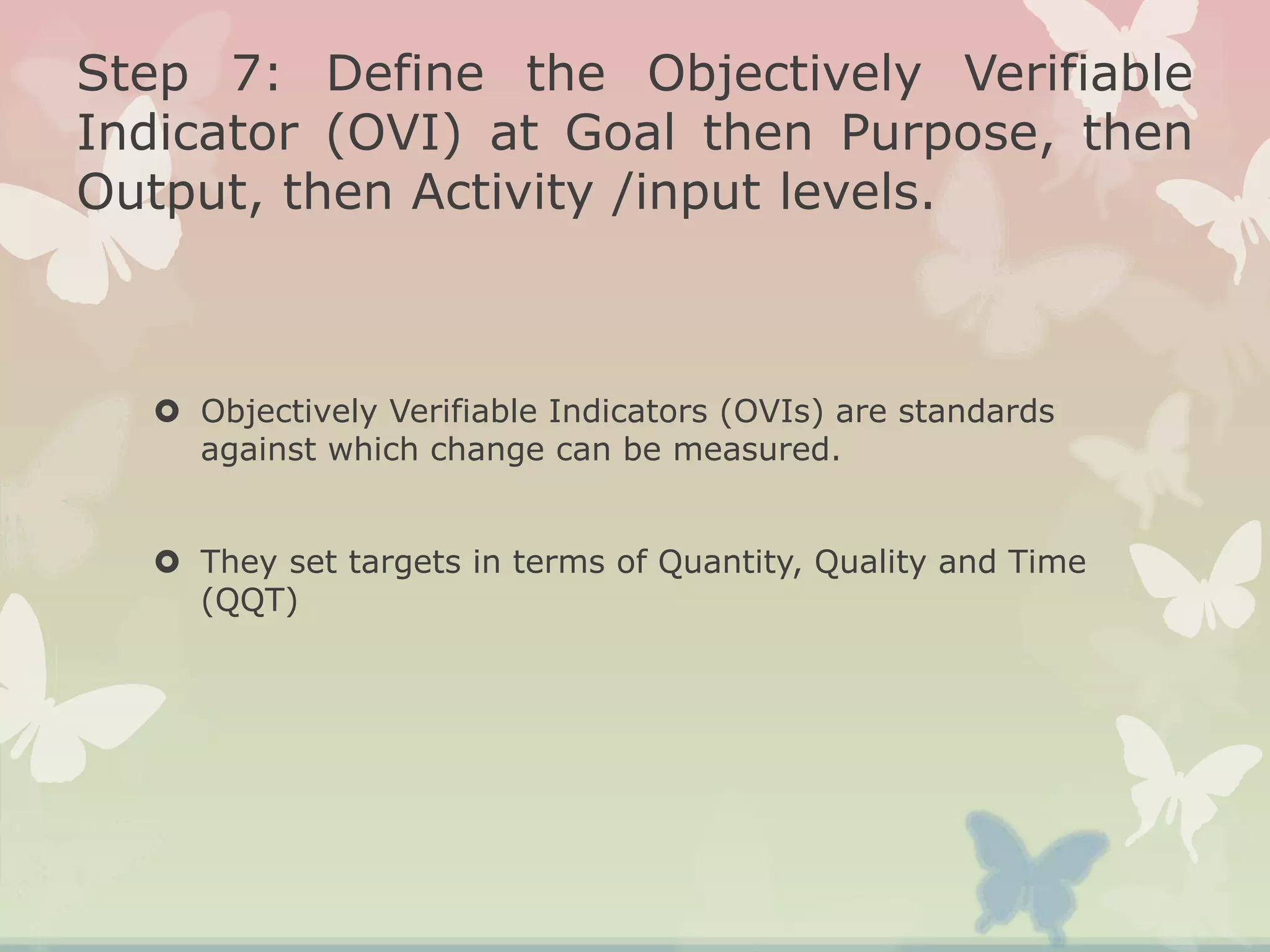 Step 7: Define the Objectively Verifiable
Indicator (OVI) at Goal then Purpose, then
Output, then Activity /input levels.
 Objectively Verifiable Indicators (OVIs) are standards
against which change can be measured.
 They set targets in terms of Quantity, Quality and Time
(QQT)
 