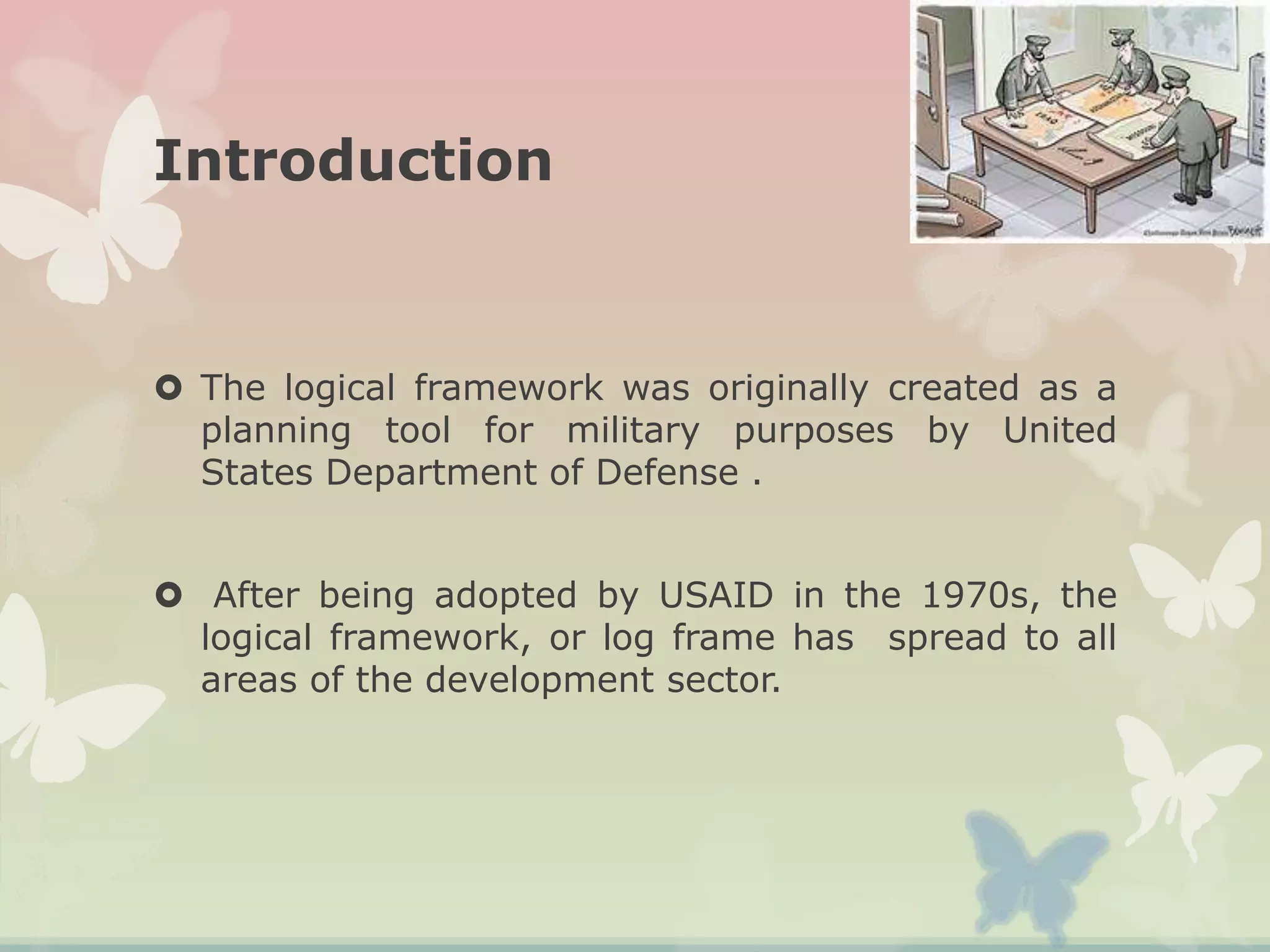 Introduction
 The logical framework was originally created as a
planning tool for military purposes by United
States Department of Defense .
 After being adopted by USAID in the 1970s, the
logical framework, or log frame has spread to all
areas of the development sector.
 