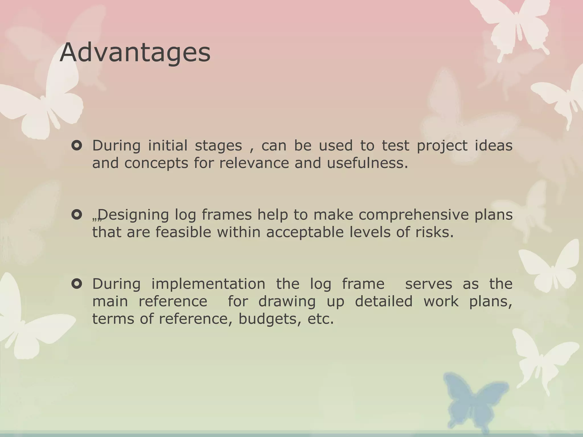Advantages
 During initial stages , can be used to test project ideas
and concepts for relevance and usefulness.
 „„Designing log frames help to make comprehensive plans
that are feasible within acceptable levels of risks.
 During implementation the log frame serves as the
main reference for drawing up detailed work plans,
terms of reference, budgets, etc.
 