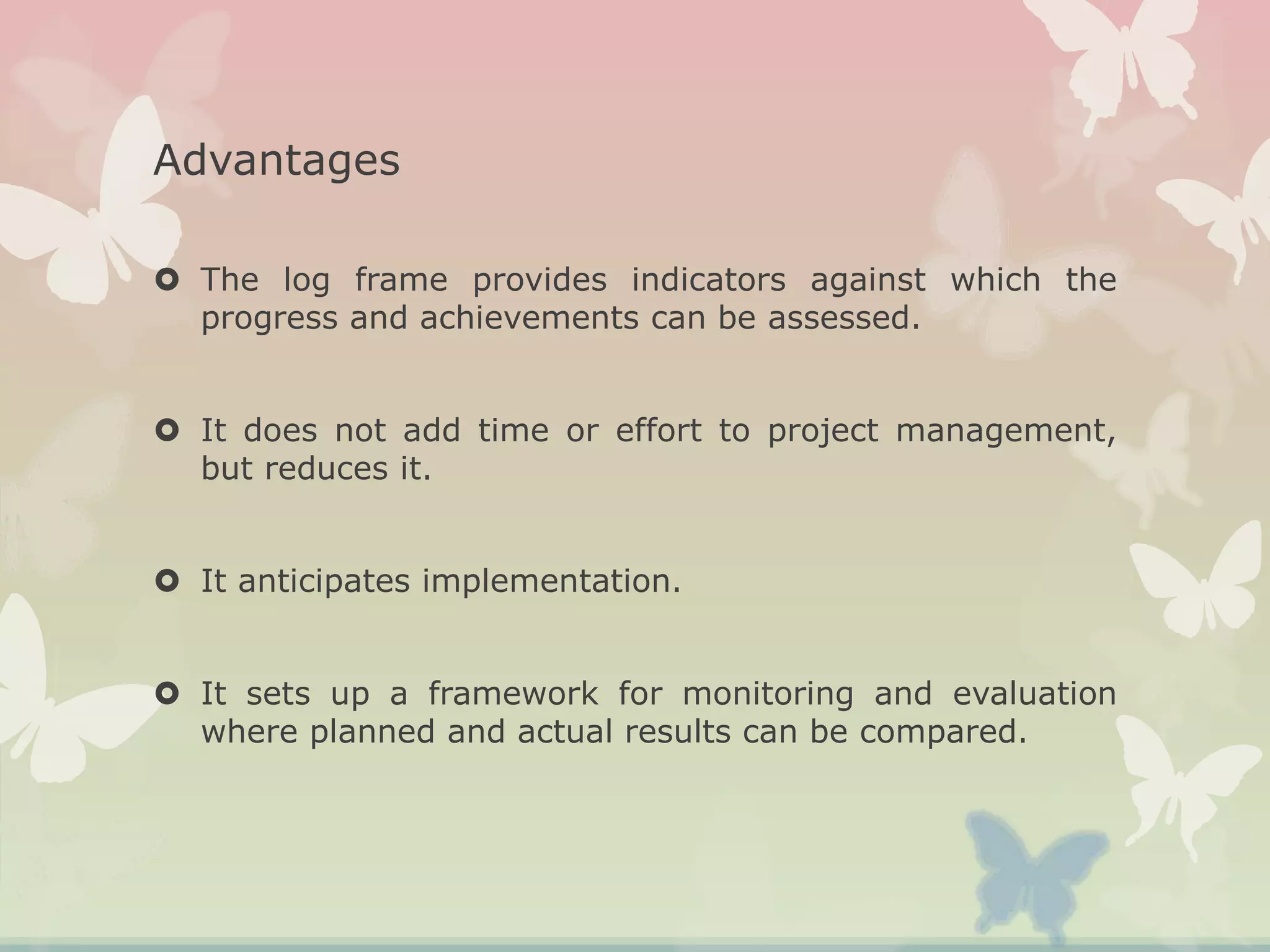 Advantages
 The log frame provides indicators against which the
progress and achievements can be assessed.
 It does not add time or effort to project management,
but reduces it.
 It anticipates implementation.
 It sets up a framework for monitoring and evaluation
where planned and actual results can be compared.
 