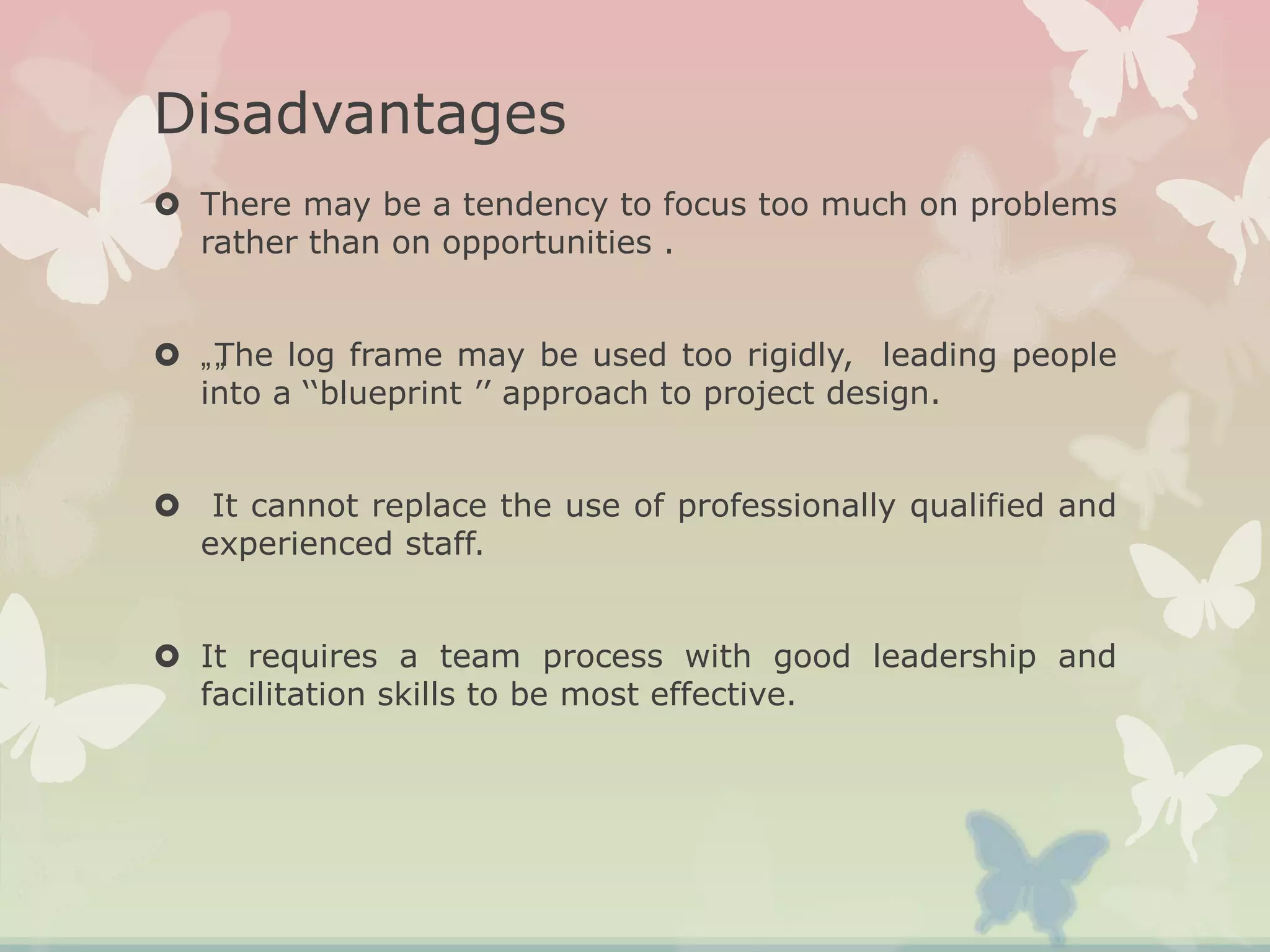 Disadvantages
 There may be a tendency to focus too much on problems
rather than on opportunities .
 „„The log frame may be used too rigidly, leading people
into a ‘‘blueprint ’’ approach to project design.
 It cannot replace the use of professionally qualified and
experienced staff.
 It requires a team process with good leadership and
facilitation skills to be most effective.
 