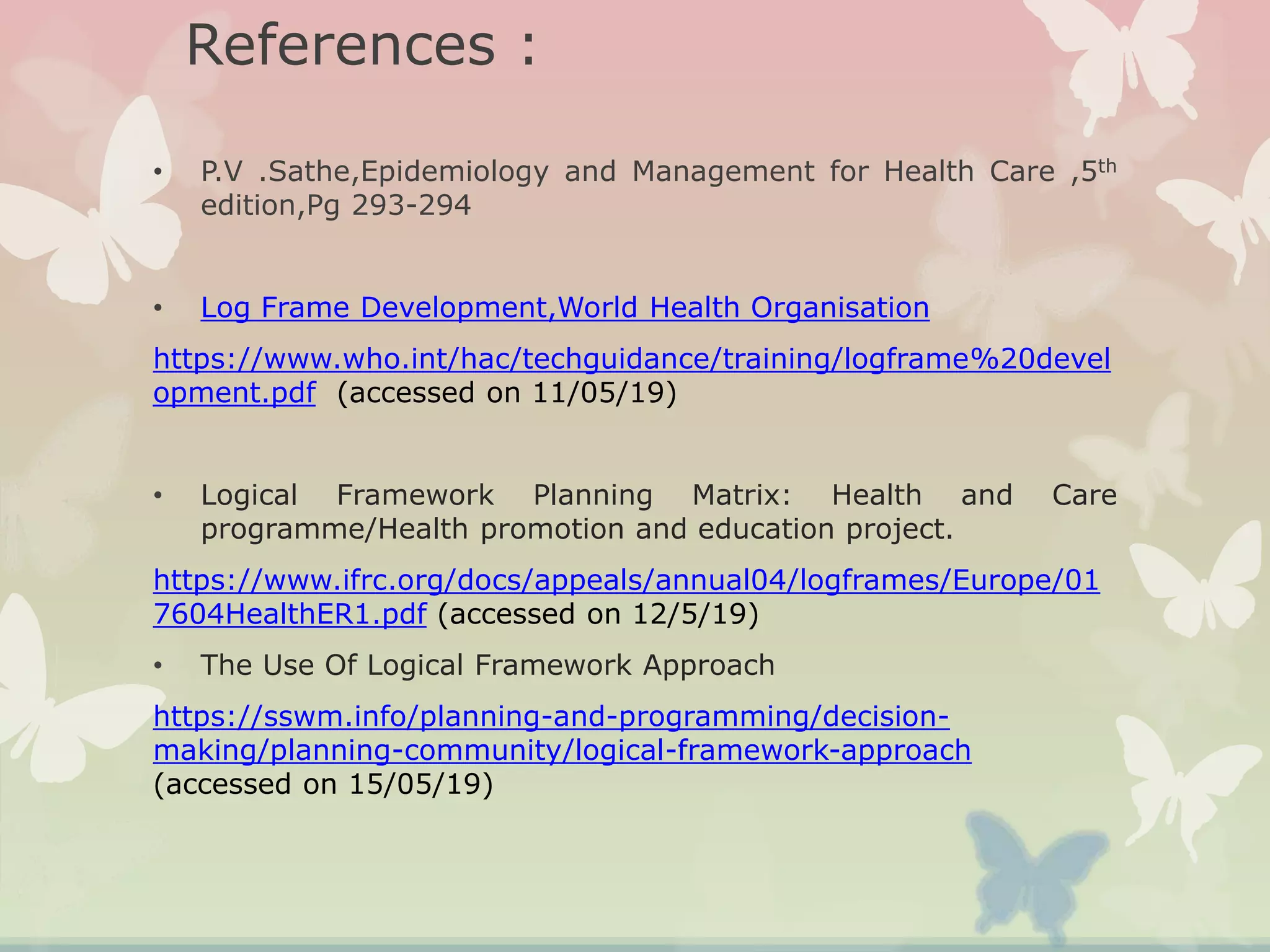 References :
• P.V .Sathe,Epidemiology and Management for Health Care ,5th
edition,Pg 293-294
• Log Frame Development,World Health Organisation
https://www.who.int/hac/techguidance/training/logframe%20devel
opment.pdf (accessed on 11/05/19)
• Logical Framework Planning Matrix: Health and Care
programme/Health promotion and education project.
https://www.ifrc.org/docs/appeals/annual04/logframes/Europe/01
7604HealthER1.pdf (accessed on 12/5/19)
• The Use Of Logical Framework Approach
https://sswm.info/planning-and-programming/decision-
making/planning-community/logical-framework-approach
(accessed on 15/05/19)
 