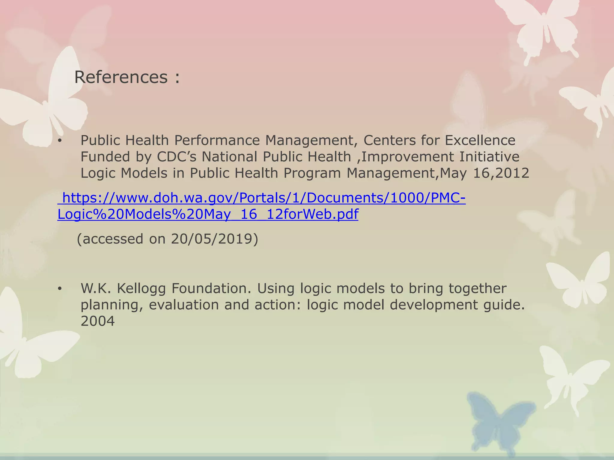 References :
• Public Health Performance Management, Centers for Excellence
Funded by CDC’s National Public Health ,Improvement Initiative
Logic Models in Public Health Program Management,May 16,2012
https://www.doh.wa.gov/Portals/1/Documents/1000/PMC-
Logic%20Models%20May_16_12forWeb.pdf
(accessed on 20/05/2019)
• W.K. Kellogg Foundation. Using logic models to bring together
planning, evaluation and action: logic model development guide.
2004
 