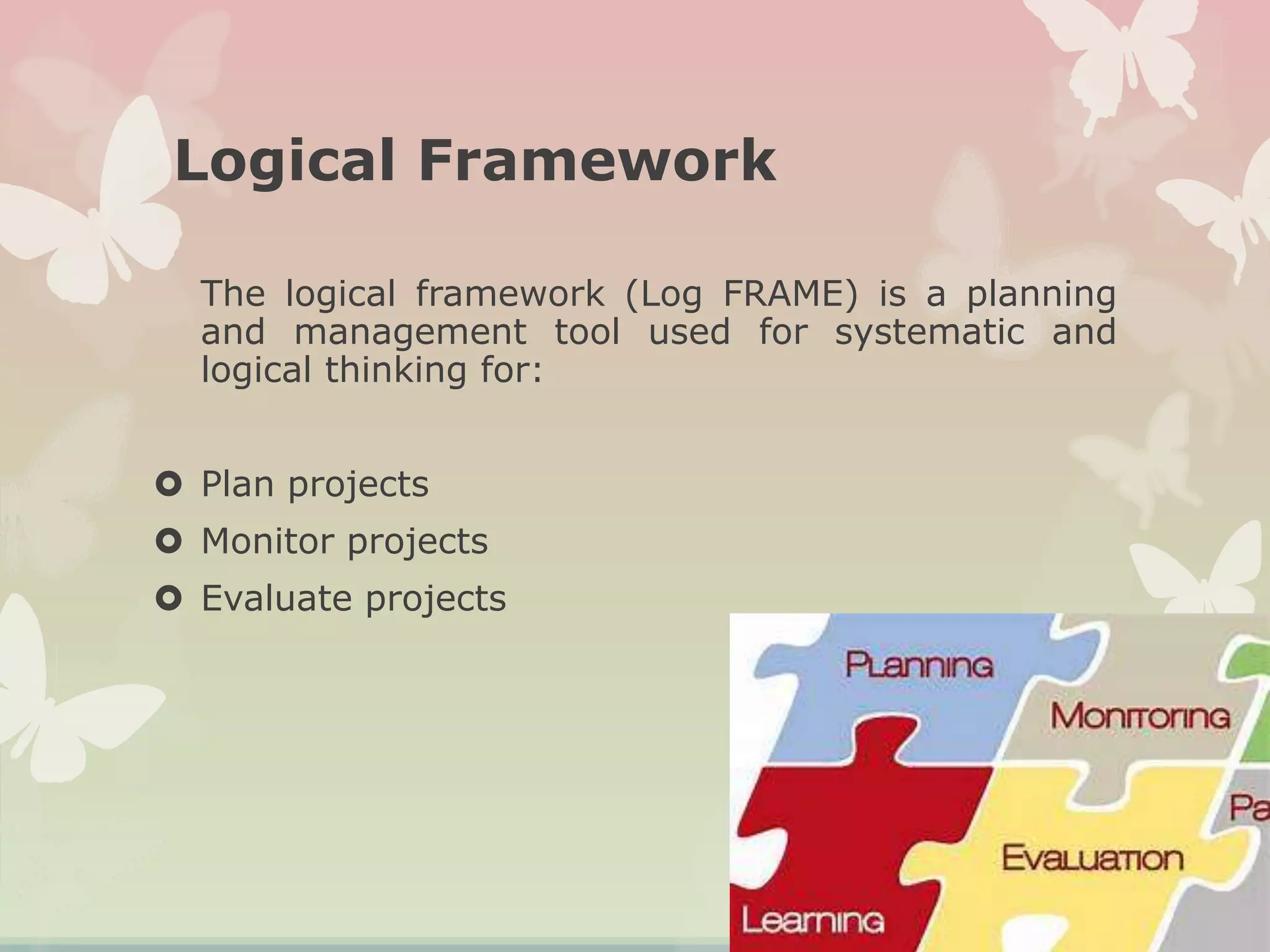 Logical Framework
The logical framework (Log FRAME) is a planning
and management tool used for systematic and
logical thinking for:
 Plan projects
 Monitor projects
 Evaluate projects
 