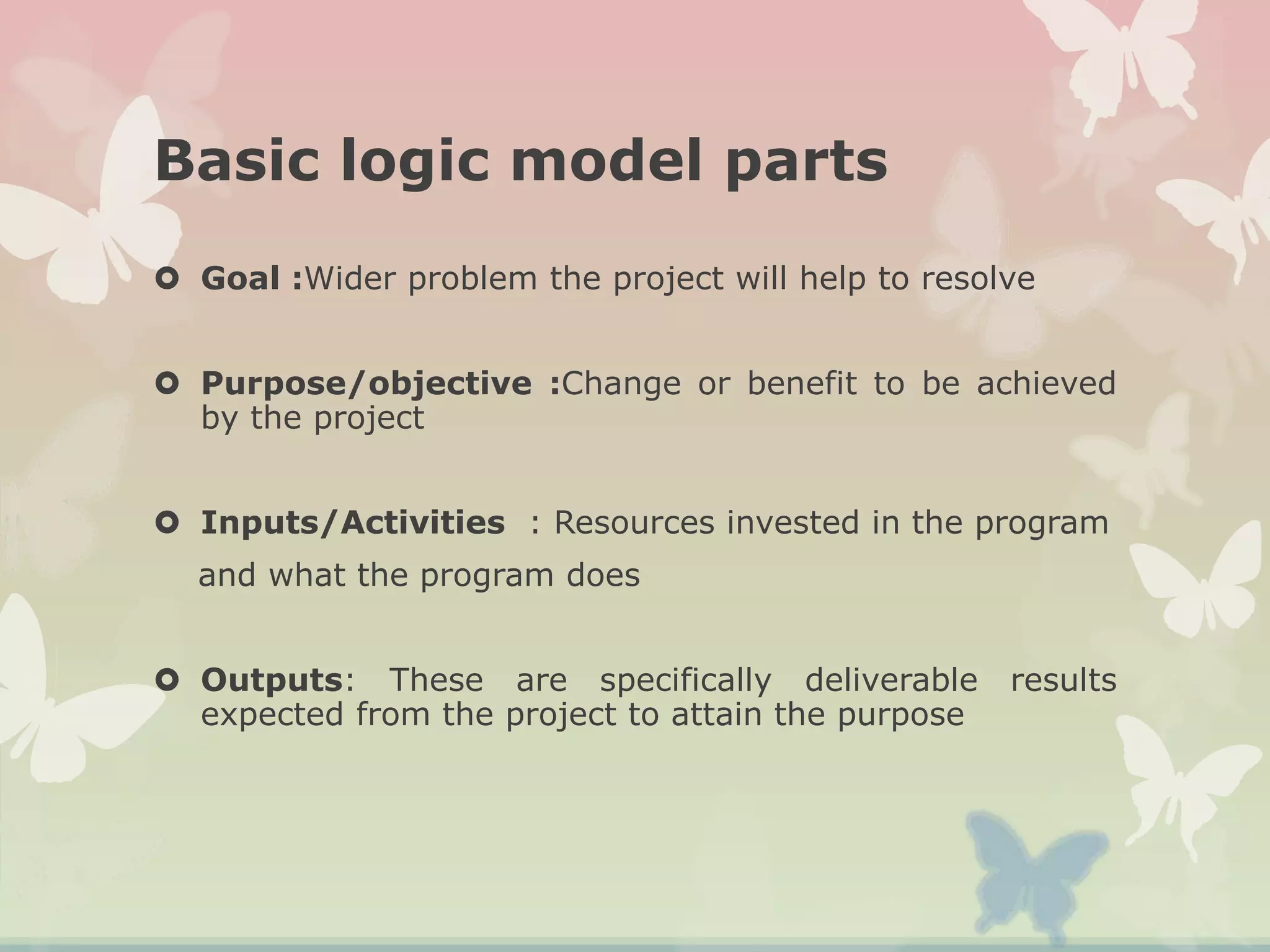 Basic logic model parts
 Goal :Wider problem the project will help to resolve
 Purpose/objective :Change or benefit to be achieved
by the project
 Inputs/Activities : Resources invested in the program
and what the program does
 Outputs: These are specifically deliverable results
expected from the project to attain the purpose
 