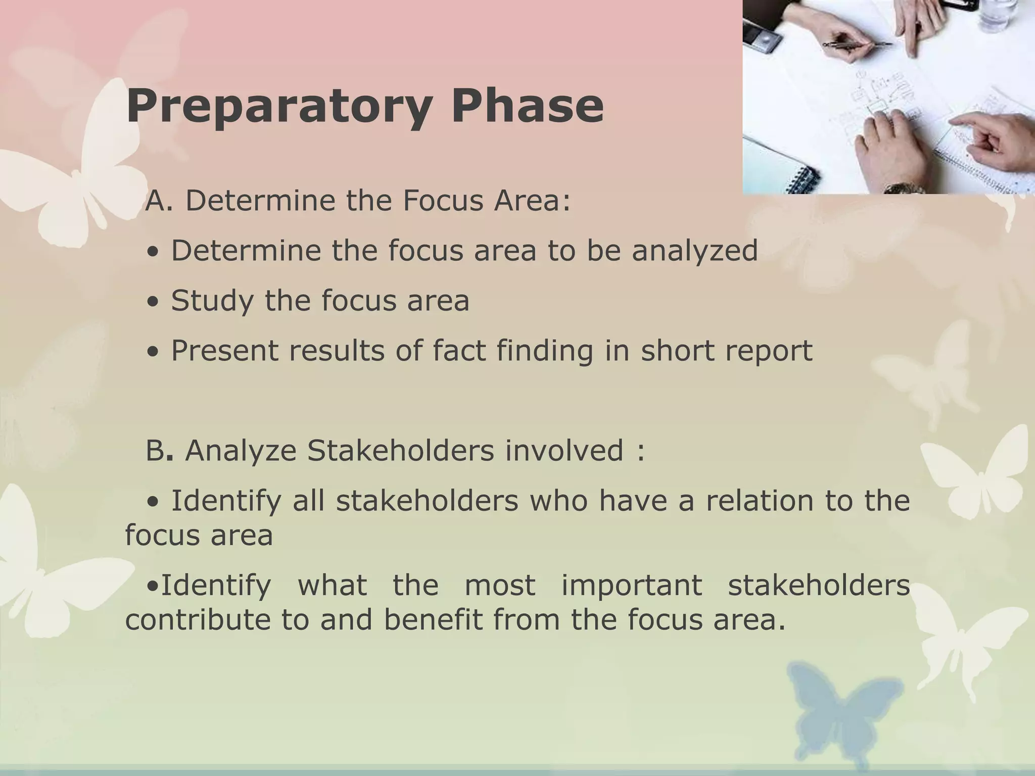 Preparatory Phase
A. Determine the Focus Area:
• Determine the focus area to be analyzed
• Study the focus area
• Present results of fact finding in short report
B. Analyze Stakeholders involved :
• Identify all stakeholders who have a relation to the
focus area
•Identify what the most important stakeholders
contribute to and benefit from the focus area.
 