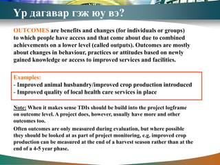 Үр дагавар гэж юу вэ?
OUTCOMES are benefits and changes (for individuals or groups)
to which people have access and that come about due to combined
achievements on a lower level (called outputs). Outcomes are mostly
about changes in behaviour, practices or attitudes based on newly
gained knowledge or access to improved services and facilities.

Examples:
- Improved animal husbandry/improved crop production introduced
- Improved quality of local health care services in place

Note: When it makes sense TDIs should be build into the project logframe
on outcome level. A project does, however, usually have more and other
outcomes too.
Often outcomes are only measured during evaluation, but where possible
they should be looked at as part of project monitoring, e.g. improved crop
production can be measured at the end of a harvest season rather than at the
end of a 4-5 year phase.
 