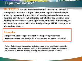Гарц гэж юу вэ?
OUTPUTS           are the immediate results/achievements of one or
more project activities. Outputs look at the improvements brought
about by implementing activities. Measuring outputs does not mean
counting activity targets, but finding out whether the activities have
actually addressed causes of the problems. If the lack of knowledge is
a cause of low productivity, a knowledge change MUST come prior to
a behaviour change.

Examples:
- Improved knowledge on cattle breeding/crop production
- Health workers knowledge on maternal health issues increased


 Note: Outputs and the related activities need to be monitored regularly.
 Key question to be answered include: Has the activity been implemented
 as planned ? Has the activity actually led to the expected output?
 