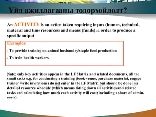 Үйл ажиллагааны тодорхойлолт?
An ACTIVITY is an action taken requiring inputs (human, technical,
material and time resources) and means (funds) in order to produce a
specific output
Examples:
- To provide training on animal husbandry/staple food production
- To train health workers



Note: only key activities appear in the LF Matrix and related documents, all the
small tasks e.g. for conducting a training (book venue, purchase material, engage
trainer, write invitations) do not enter in the LF Matrix but should be done in a
detailed resource schedule (which means listing down all activities and related
tasks and calculating how much each activity will cost; including a share of admin.
costs)
 