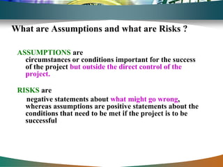What are Assumptions and what are Risks ?

 ASSUMPTIONS are
   circumstances or conditions important for the success
   of the project but outside the direct control of the
   project.

 RISKS are
   negative statements about what might go wrong,
   whereas assumptions are positive statements about the
   conditions that need to be met if the project is to be
   successful
 