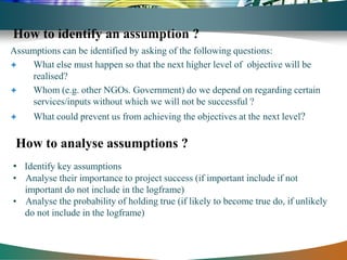 How to identify an assumption ?
Assumptions can be identified by asking of the following questions:
    What else must happen so that the next higher level of objective will be
     realised?
    Whom (e.g. other NGOs. Government) do we depend on regarding certain
     services/inputs without which we will not be successful ?
    What could prevent us from achieving the objectives at the next level?

 How to analyse assumptions ?
• Identify key assumptions
• Analyse their importance to project success (if important include if not
  important do not include in the logframe)
• Analyse the probability of holding true (if likely to become true do, if unlikely
  do not include in the logframe)
 