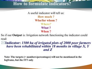 How to formulate indicators?
                      A useful indicator will tell us:
                               How much ?
                             Who/for whom ?
                                 Where?
                                  What ?
                                  When ?
So if our Output is: Irrigation network functioning the indicator could
read:
Indicator: 1500 ha of irrigated plots of 2000 poor farmers
  have been rehabilitated within 18 months in village X, Y
                           and Z
  Note: The targets (= numbers/percentages) will not be mentioned in the
  logframe, but the ITT only
 