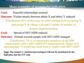 More examples of meaningful indicators
Goal:    Peaceful relationships restored
Outcome: Violant attacks between ethnic X and ethnic Y reduced
    Indicator:25% of decrease in cattle raiding between group X
        and group Y in village A,B and C within 24 months of
                        project implementation
Goal:     Spread of HIV/AIDS reduced
Outcome: Attitude towards people with HIV/AIDS changed
       Indicator: 75 % of community membres of all ADP
   communities with a HIV/AIDS/STI component in villages X,Y
  agreeing that “I would buy food from a vendor with HIV/AIDS”
  Note: The targets (= numbers/percentages) will not be mentioned in the
  logframe, but the ITT only
 
