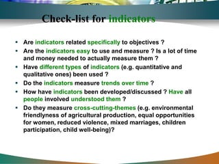 Check-list for indicators

 Are indicators related specifically to objectives ?
 Are the indicators easy to use and measure ? Is a lot of time
  and money needed to actually measure them ?
 Have different types of indicators (e.g. quantitative and
  qualitative ones) been used ?
 Do the indicators measure trends over time ?
 How have indicators been developed/discussed ? Have all
  people involved understood them ?
 Do they measure cross-cutting-themes (e.g. environmental
  friendlyness of agricultural production, equal opportunities
  for women, reduced violence, mixed marriages, children
  participation, child well-being)?
 