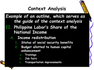Context Analysis
Example of an outline, which serves as
the guide of the context analysis
II. Philippine Labor’s Share of the
National Income
A. Income redistribution
1. Status of social security benefits
2. Budget allotted to human capital
enhancement
a. Trainings
b. Job fairs
c. Transportation improvements
 