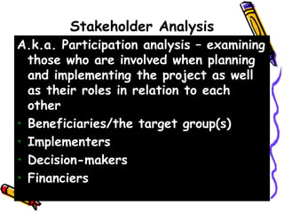 Stakeholder Analysis
A.k.a. Participation analysis – examining
those who are involved when planning
and implementing the project as well
as their roles in relation to each
other
• Beneficiaries/the target group(s)
• Implementers
• Decision-makers
• Financiers
 