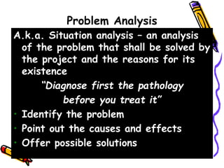 Problem Analysis
A.k.a. Situation analysis – an analysis
of the problem that shall be solved by
the project and the reasons for its
existence
“Diagnose first the pathology
before you treat it”
• Identify the problem
• Point out the causes and effects
• Offer possible solutions
 