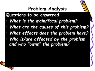 Problem Analysis
Questions to be answered:
• What is the main/focal problem?
• What are the causes of this problem?
• What effects does the problem have?
• Who is/are affected by the problem
and who “owns” the problem?
 