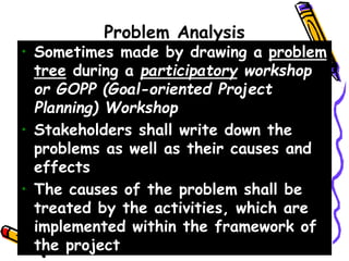 Problem Analysis
• Sometimes made by drawing a problem
tree during a participatory workshop
or GOPP (Goal-oriented Project
Planning) Workshop
• Stakeholders shall write down the
problems as well as their causes and
effects
• The causes of the problem shall be
treated by the activities, which are
implemented within the framework of
the project
 