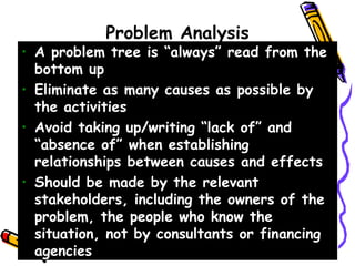 Problem Analysis
• A problem tree is “always” read from the
bottom up
• Eliminate as many causes as possible by
the activities
• Avoid taking up/writing “lack of” and
“absence of” when establishing
relationships between causes and effects
• Should be made by the relevant
stakeholders, including the owners of the
problem, the people who know the
situation, not by consultants or financing
agencies
 